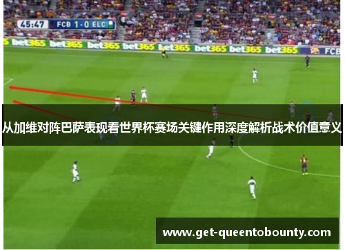 从加维对阵巴萨表现看世界杯赛场关键作用深度解析战术价值意义