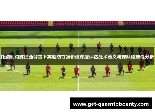 托纳利对阵巴西背景下英超防守端价值深度评估战术意义与球队稳定性分析 托纳利对阵巴西背景下英超防守端价值深度评估战术意义与球队稳定性分析