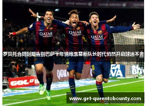 罗贝托合同到期告别巴萨十年情缘落幕新队长时代悄然开启球迷不舍